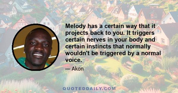 Melody has a certain way that it projects back to you. It triggers certain nerves in your body and certain instincts that normally wouldn't be triggered by a normal voice.