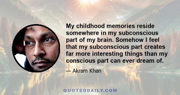 My childhood memories reside somewhere in my subconscious part of my brain. Somehow I feel that my subconscious part creates far more interesting things than my conscious part can ever dream of.