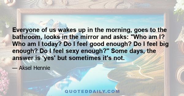 Everyone of us wakes up in the morning, goes to the bathroom, looks in the mirror and asks: Who am I? Who am I today? Do I feel good enough? Do I feel big enough? Do I feel sexy enough? Some days, the answer is 'yes'