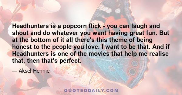 Headhunters is a popcorn flick - you can laugh and shout and do whatever you want having great fun. But at the bottom of it all there's this theme of being honest to the people you love. I want to be that. And if