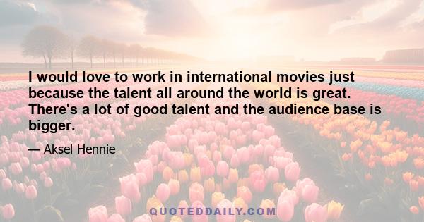 I would love to work in international movies just because the talent all around the world is great. There's a lot of good talent and the audience base is bigger.