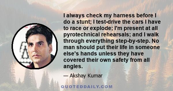 I always check my harness before I do a stunt; I test-drive the cars I have to race or explode; I'm present at all pyrotechnical rehearsals; and I walk through everything step-by-step. No man should put their life in