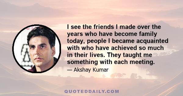 I see the friends I made over the years who have become family today, people I became acquainted with who have achieved so much in their lives. They taught me something with each meeting.