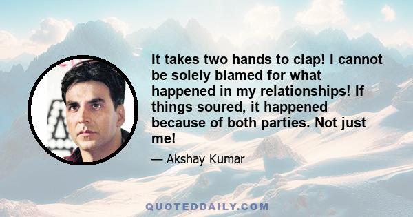 It takes two hands to clap! I cannot be solely blamed for what happened in my relationships! If things soured, it happened because of both parties. Not just me!