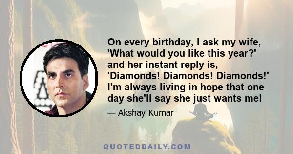 On every birthday, I ask my wife, 'What would you like this year?' and her instant reply is, 'Diamonds! Diamonds! Diamonds!' I'm always living in hope that one day she'll say she just wants me!