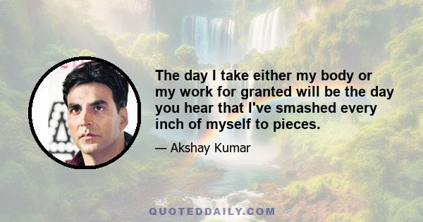 The day I take either my body or my work for granted will be the day you hear that I've smashed every inch of myself to pieces.