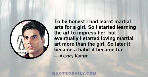 To be honest I had learnt martial arts for a girl. So I started learning the art to impress her, but eventually I started loving martial art more than the girl. So later it became a habit it became fun.