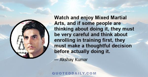 Watch and enjoy Mixed Martial Arts, and if some people are thinking about doing it, they must be very careful and think about enrolling in training first, they must make a thoughtful decision before actually doing it.