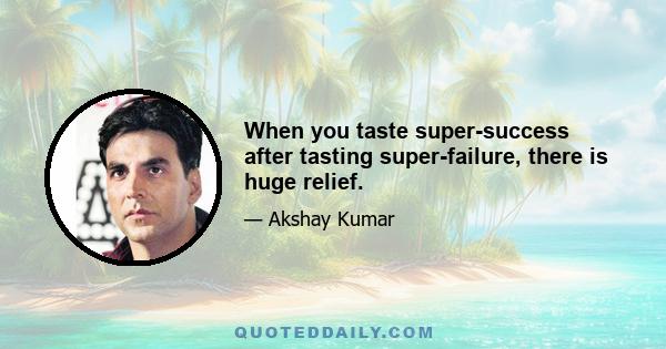 When you taste super-success after tasting super-failure, there is huge relief.