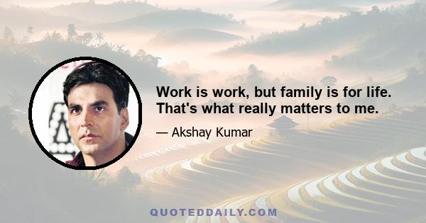 Work is work, but family is for life. That's what really matters to me.