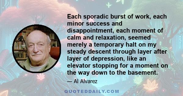 Each sporadic burst of work, each minor success and disappointment, each moment of calm and relaxation, seemed merely a temporary halt on my steady descent through layer after layer of depression, like an elevator