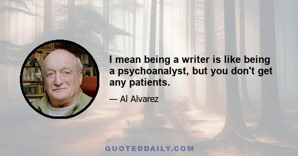 I mean being a writer is like being a psychoanalyst, but you don't get any patients.