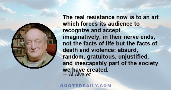 The real resistance now is to an art which forces its audience to recognize and accept imaginatively, in their nerve ends, not the facts of life but the facts of death and violence: absurd, random, gratuitous,