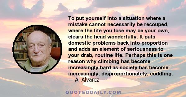 To put yourself into a situation where a mistake cannot necessarily be recouped, where the life you lose may be your own, clears the head wonderfully. It puts domestic problems back into proportion and adds an element