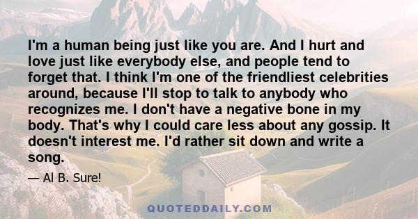 I'm a human being just like you are. And I hurt and love just like everybody else, and people tend to forget that. I think I'm one of the friendliest celebrities around, because I'll stop to talk to anybody who