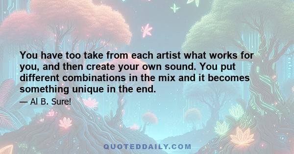 You have too take from each artist what works for you, and then create your own sound. You put different combinations in the mix and it becomes something unique in the end.