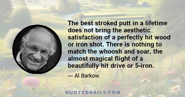 The best stroked putt in a lifetime does not bring the aesthetic satisfaction of a perfectly hit wood or iron shot. There is nothing to match the whoosh and soar, the almost magical flight of a beautifully hit drive or