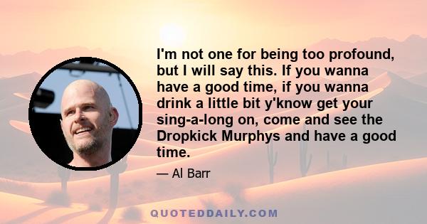 I'm not one for being too profound, but I will say this. If you wanna have a good time, if you wanna drink a little bit y'know get your sing-a-long on, come and see the Dropkick Murphys and have a good time.