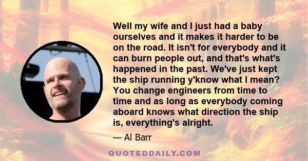 Well my wife and I just had a baby ourselves and it makes it harder to be on the road. It isn't for everybody and it can burn people out, and that's what's happened in the past. We've just kept the ship running y'know