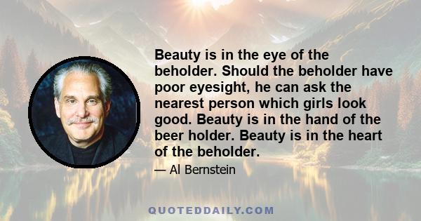 Beauty is in the eye of the beholder. Should the beholder have poor eyesight, he can ask the nearest person which girls look good. Beauty is in the hand of the beer holder. Beauty is in the heart of the beholder.