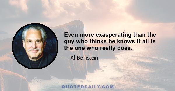 Even more exasperating than the guy who thinks he knows it all is the one who really does.