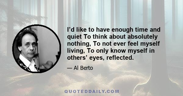 I’d like to have enough time and quiet To think about absolutely nothing, To not ever feel myself living, To only know myself in others’ eyes, reflected.