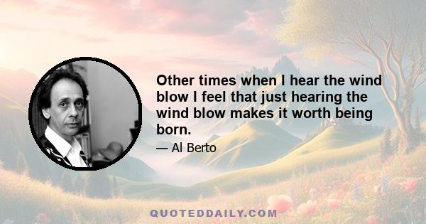 Other times when I hear the wind blow I feel that just hearing the wind blow makes it worth being born.