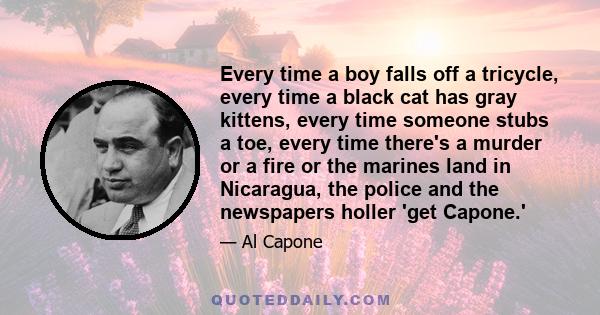 Every time a boy falls off a tricycle, every time a black cat has gray kittens, every time someone stubs a toe, every time there's a murder or a fire or the marines land in Nicaragua, the police and the newspapers