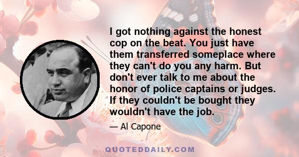 I got nothing against the honest cop on the beat. You just have them transferred someplace where they can't do you any harm. But don't ever talk to me about the honor of police captains or judges. If they couldn't be