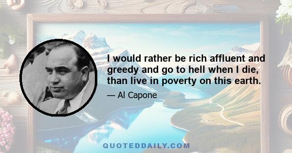 I would rather be rich affluent and greedy and go to hell when I die, than live in poverty on this earth.