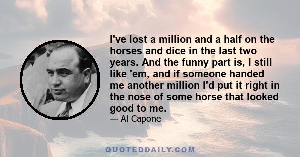 I've lost a million and a half on the horses and dice in the last two years. And the funny part is, I still like 'em, and if someone handed me another million I'd put it right in the nose of some horse that looked good