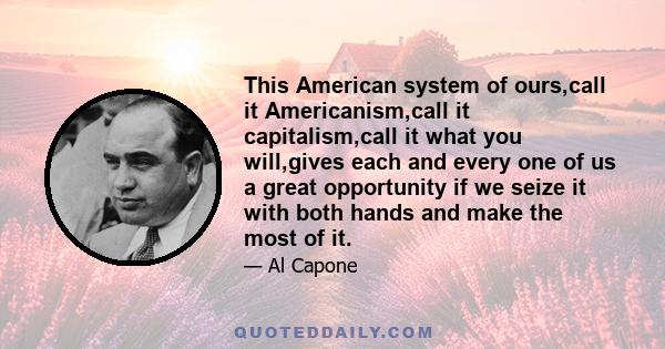 This American system of ours,call it Americanism,call it capitalism,call it what you will,gives each and every one of us a great opportunity if we seize it with both hands and make the most of it.