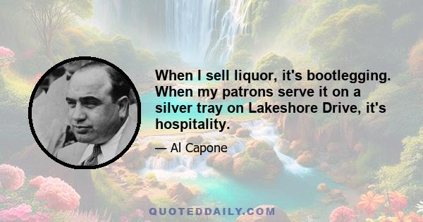 When I sell liquor, it's bootlegging. When my patrons serve it on a silver tray on Lakeshore Drive, it's hospitality.