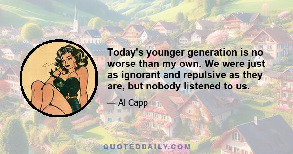 Today's younger generation is no worse than my own. We were just as ignorant and repulsive as they are, but nobody listened to us.