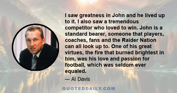 I saw greatness in John and he lived up to it. I also saw a tremendous competitor who loved to win. John is a standard bearer, someone that players, coaches, fans and the Raider Nation can all look up to. One of his