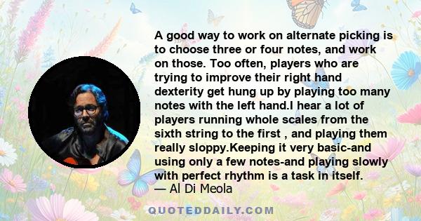 A good way to work on alternate picking is to choose three or four notes, and work on those. Too often, players who are trying to improve their right hand dexterity get hung up by playing too many notes with the left