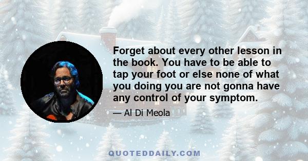 Forget about every other lesson in the book. You have to be able to tap your foot or else none of what you doing you are not gonna have any control of your symptom.