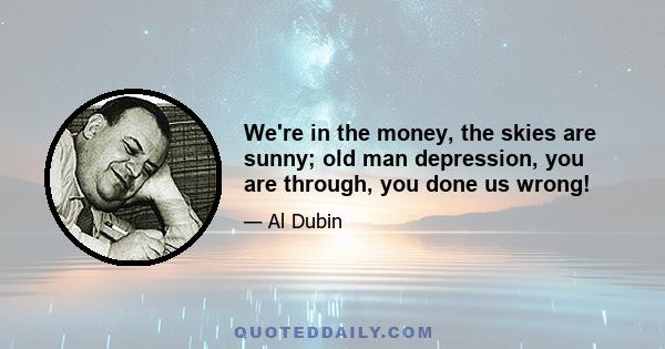 We're in the money, the skies are sunny; old man depression, you are through, you done us wrong!