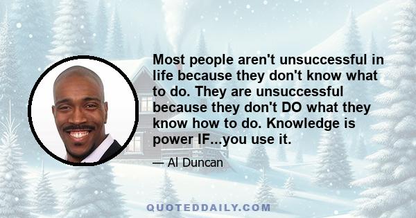 Most people aren't unsuccessful in life because they don't know what to do. They are unsuccessful because they don't DO what they know how to do. Knowledge is power IF...you use it.