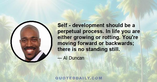 Self - development should be a perpetual process. In life you are either growing or rotting. You're moving forward or backwards; there is no standing still.