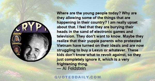 Where are the young people today? Why are they allowing some of the things that are happening in their country? I am really upset about that. I feel that they are burying their heads in the sand of electronic games and