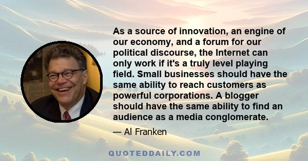 As a source of innovation, an engine of our economy, and a forum for our political discourse, the Internet can only work if it's a truly level playing field. Small businesses should have the same ability to reach