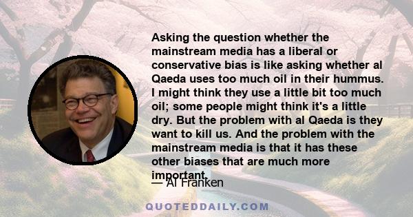 Asking the question whether the mainstream media has a liberal or conservative bias is like asking whether al Qaeda uses too much oil in their hummus. I might think they use a little bit too much oil; some people might