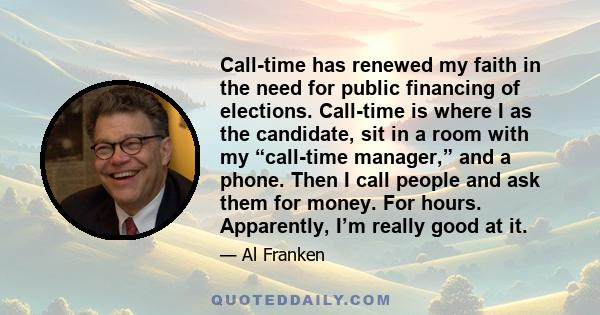 Call-time has renewed my faith in the need for public financing of elections. Call-time is where I as the candidate, sit in a room with my “call-time manager,” and a phone. Then I call people and ask them for money. For 