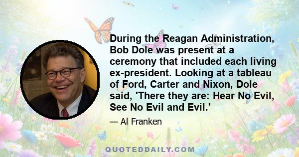 During the Reagan Administration, Bob Dole was present at a ceremony that included each living ex-president. Looking at a tableau of Ford, Carter and Nixon, Dole said, 'There they are: Hear No Evil, See No Evil and