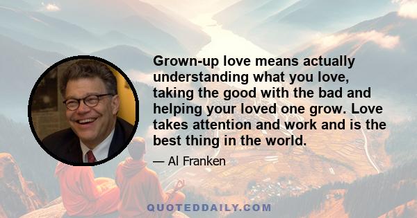 Grown-up love means actually understanding what you love, taking the good with the bad and helping your loved one grow. Love takes attention and work and is the best thing in the world.