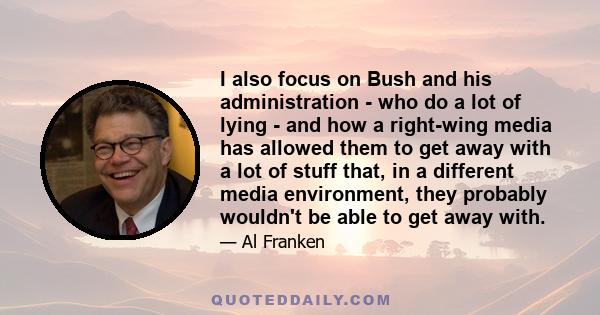 I also focus on Bush and his administration - who do a lot of lying - and how a right-wing media has allowed them to get away with a lot of stuff that, in a different media environment, they probably wouldn't be able to 