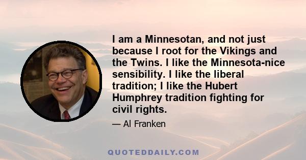 I am a Minnesotan, and not just because I root for the Vikings and the Twins. I like the Minnesota-nice sensibility. I like the liberal tradition; I like the Hubert Humphrey tradition fighting for civil rights.