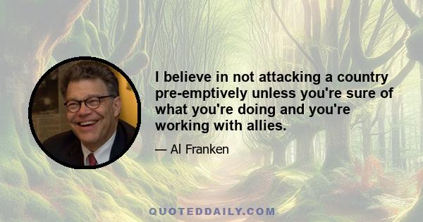 I believe in not attacking a country pre-emptively unless you're sure of what you're doing and you're working with allies.