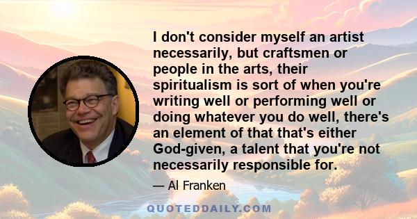 I don't consider myself an artist necessarily, but craftsmen or people in the arts, their spiritualism is sort of when you're writing well or performing well or doing whatever you do well, there's an element of that